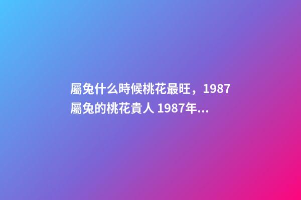 屬兔什么時候桃花最旺，1987屬兔的桃花貴人 1987年屬兔的桃花運，1987年屬兔2022 年運勢